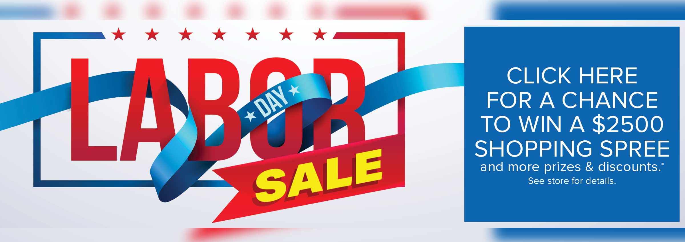 Labor Day Sale - Click Here for a Chance to Win a $2500 Shopping Spree and More Prizes & Discounts* *See Store for Details