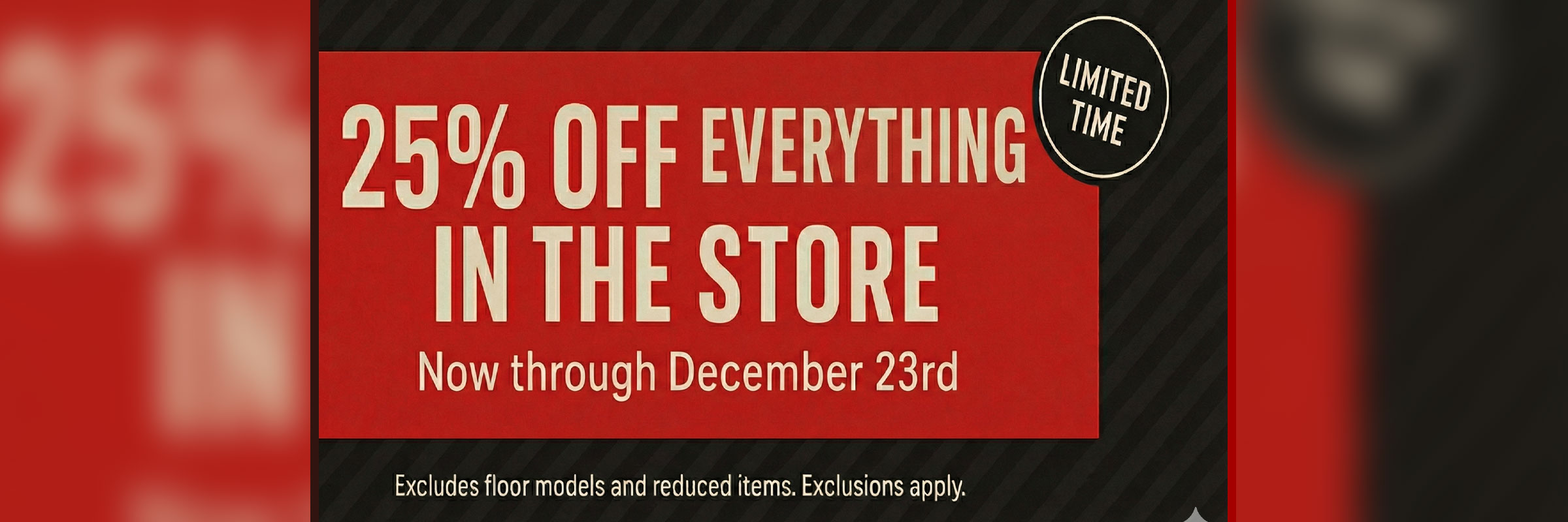 25% Off Everything In Store Now Thru 12/23. Excludes Floor Samples and Reduced Items. Exclusions apply.